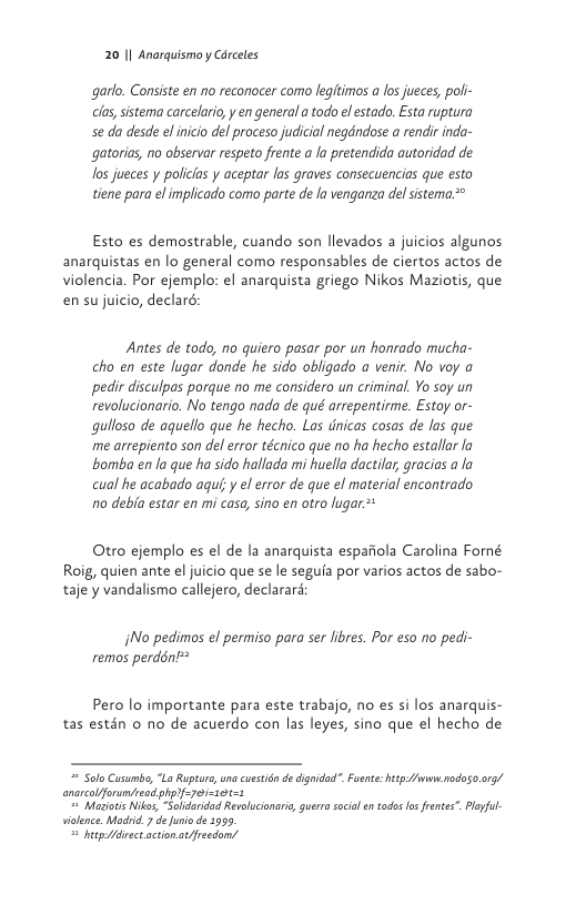 20 1| Anarquismo y Cerceles  garlo. Consiste en no reconocer como legitimos a los jueces, poli- cla, sistema carcelario, y en general a todo el estado, Esta ruptura Se da desde el nicio del proceso judicial negdndose a rendir inda- gatorias, no observar respeto frente a la pretendida autoridad de los jueces y policias y aceptar las graves consecuencias que esto tiene para el implicado como parte de la venganza delsistema.*  Esto es demostrable, cuando son llevados a juicios algunos anarquistas en lo general como responsables de ciertos actos de violencia. Por ejemplo: el anarquista griego Nikos Maziotis, que en su juicio, declaré;  Antes de todo, no quiero pasar por un honrado mucha- cho en este lugar donde he sido obligado a venir. No voy a pedir disculpas porque no me considero un criminal. Yo soy un revolucionario. No tengo nada de qué arrepentirme. Estoy or- gulloso de aguello que he hecho. Las dnicas cosas de las que me arrepiento son delerror técnico que o ha hecho estallar la bomba en la que ha sido hallada mi huella dactilar, gracias a la cual he acabado aqu,y el error de que el material encontrado 10 debia estar en mi casa, sino en otro lugar*  Otro ejemplo es el de la anarquista espafiola Carolina Forné Roig, quien ante el juicio que se le segufa por varios actos de sabo- taje y vandalismo callejero, declararé:  jNo pedimos el permiso para ser libres. Por eso no pedi- remos perdénl*  Pero lo importante para este trabajo, no es si los anarquis- tas estén o no de acuerdo con las leyes, sino que el hecho de  = Sul Caumbe, L Rpture, anacustin dedgidad”. Fusne: e b rodoso rg/ anrcolforumiedphortyorions  " Meios i, SoloridadSvaluconr, gursocil ntodes o fete” Pl ilrce. a7 e o de 195  g Marec acinaivendons 